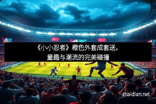 《小小忍者》橙色外套成套送，童趣与潮流的完美碰撞