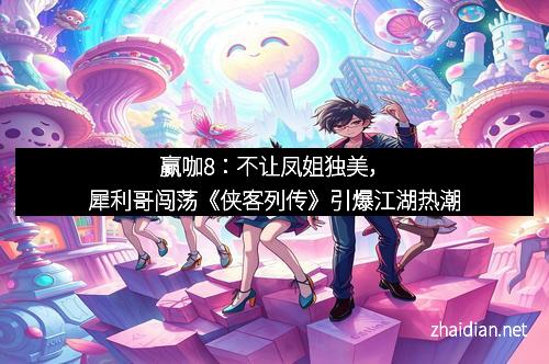 赢咖8：不让凤姐独美，犀利哥闯荡《侠客列传》引爆江湖热潮